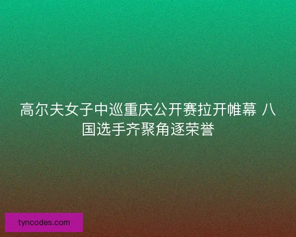 高尔夫女子中巡重庆公开赛拉开帷幕 八国选手齐聚角逐荣誉